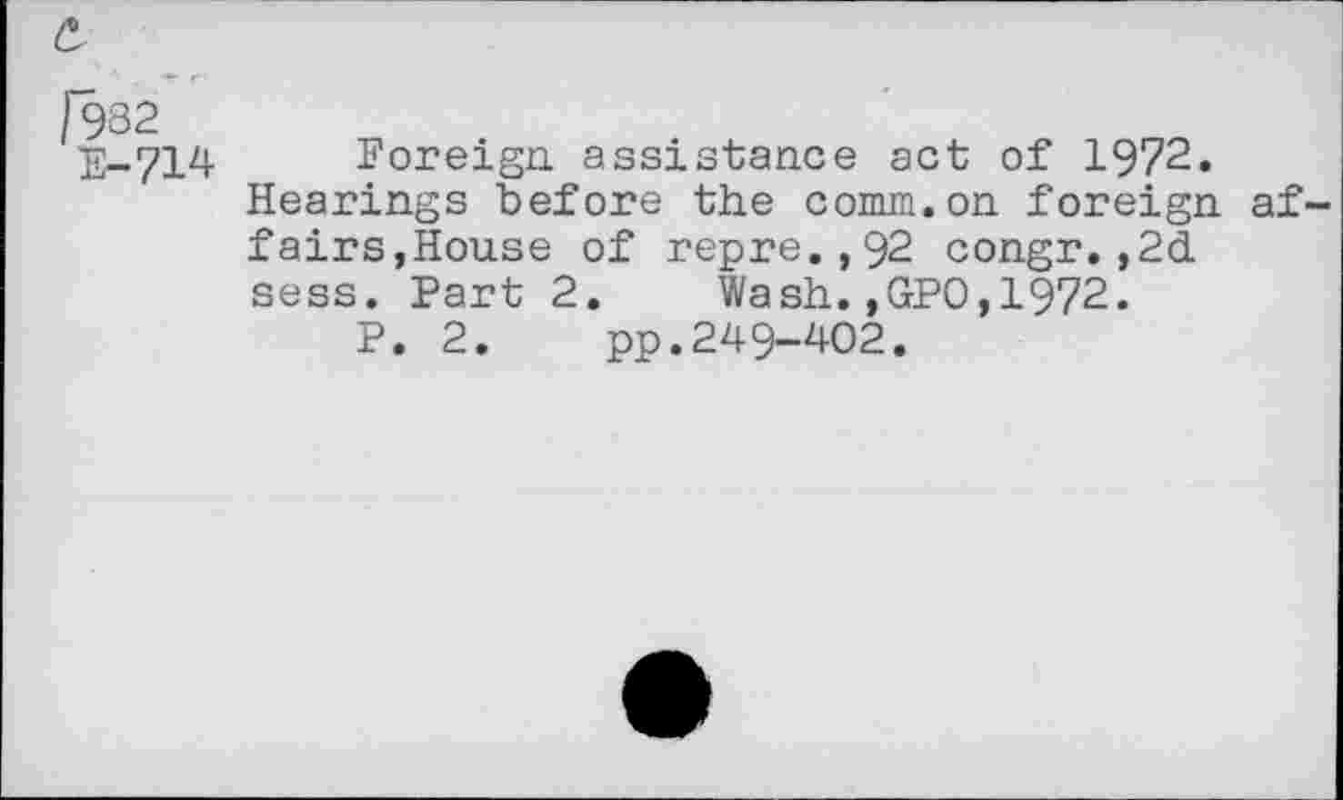 ﻿£
1982 E-714
Foreign assistance act of 1972.
Hearings before the comm.on foreign affairs,House of repre.,92 congr.,2d sess. Part 2. Wash.,GPO,1972.
P. 2. pp.249-402.